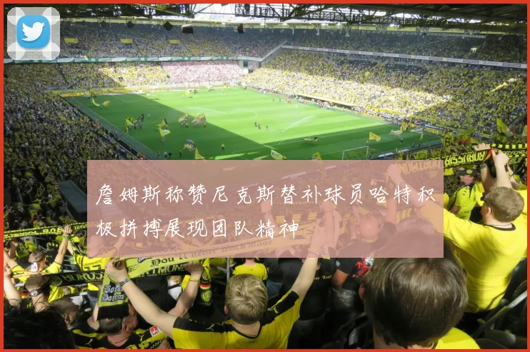 詹姆斯称赞尼克斯替补球员哈特积极拼搏展现团队精神