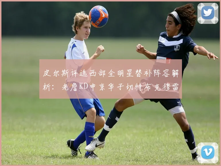 皮尔斯评选西部全明星替补阵容解析：老詹KD申京华子切特布克穆雷的实力对比