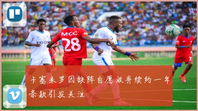 卡塞米罗因缺阵自愿放弃续约一年条款引发关注