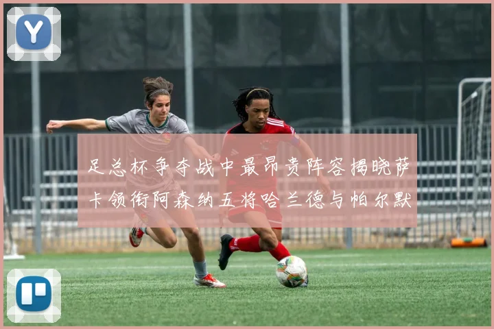 足总杯争夺战中最昂贵阵容揭晓萨卡领衔阿森纳五将哈兰德与帕尔默同在列