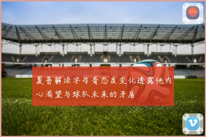 夏普解读字母哥态度变化透露他内心渴望与球队未来的矛盾