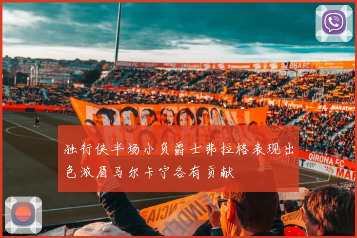 独行侠半场小负爵士弗拉格表现出色浓眉马尔卡宁各有贡献