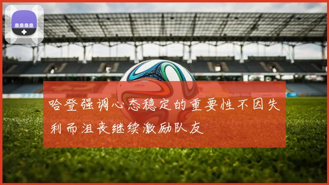 哈登强调心态稳定的重要性不因失利而沮丧继续激励队友