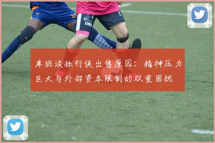 库班谈独行侠出售原因：精神压力巨大与外部资本限制的双重困扰