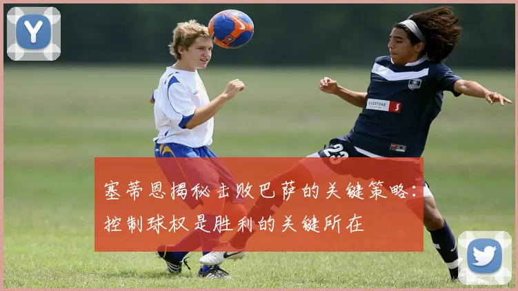 塞蒂恩揭秘击败巴萨的关键策略：控制球权是胜利的关键所在