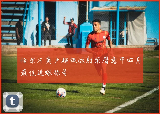 恰尔汗奥卢超级远射荣膺意甲四月最佳进球称号