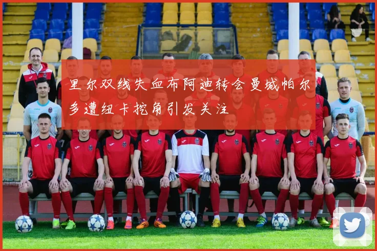里尔双线失血布阿迪转会曼城帕尔多遭纽卡挖角引发关注