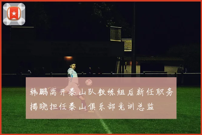 韩鹏离开泰山队教练组后新任职务揭晓担任泰山俱乐部竞训总监